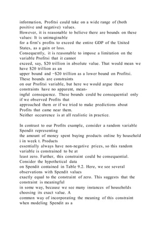 information, Profitsi could take on a wide range of (both
positive and negative) values.
However, it is reasonable to believe there are bounds on these
values: It is unimaginable
for a firm’s profits to exceed the entire GDP of the United
States, as a gain or loss.
Consequently, it is reasonable to impose a limitation on the
variable Profitsi that it cannot
exceed, say, $20 trillion in absolute value. That would mean we
have $20 trillion as an
upper bound and −$20 trillion as a lower bound on Profitsi.
These bounds are constraints
on our Profitsi variable, but here we would argue these
constraints have no apparent, mean-
ingful consequence. These bounds could be consequential only
if we observed Profits that
approached them or if we tried to make predictions about
Profits that came near them.
Neither occurrence is at all realistic in practice.
In contrast to our Profits example, consider a random variable
Spendit representing
the amount of money spent buying products online by household
i in week t. Products
essentially always have non-negative prices, so this random
variable is constrained to be at
least zero. Further, this constraint could be consequential.
Consider the hypothetical data
on Spendit contained in Table 9.2. Here, we see several
observations with Spendit values
exactly equal to the constraint of zero. This suggests that the
constraint is meaningful
in some way, because we see many instances of households
choosing its exact value. A
common way of incorporating the meaning of this constraint
when modeling Spendit as a
 