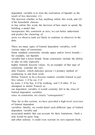 dependent variable is to treat the realization of Spendit as the
result of two decisions: (1)
The decision whether to buy anything online this week, and (2)
if the household chooses
to buy online this week, the decision of how much to spend. By
building a model that
incorporates this constraint at zero, we can better understand
and predict the clustering of
zeros we observe (and are likely to continue to observe) in the
data.
There are many types of limited dependent variables, with
various types of constraints.
Some standard constraints include upper and/or lower bounds—
for example, our Spendit
variable had a lower bound. Some constraints include the ability
to take on only (typically
highly limited) discrete values. As an example of that type of
constraint, consider the vari-
able Transiti, which indicates person i’s primary method of
commuting to and from work.
Define Transiti to be a discrete random variable limited to just
five values: 1 if by car, 2 if
by train, 3 if by bus, 4 if by walking, and 5 if other. If we
attempted to model Transiti as
our dependent variable, it would certainly fall in the class of
limited dependent variables
since its constraints are clearly “consequential.”
Thus far in this section, we have provided a high-level overview
of limited dependent
variables. Ideally, we would detail each different type of limited
dependent variable and
associated models that can account for their limitations. Such a
task would be quite long
and often tedious; it could even warrant its own separate book.
 