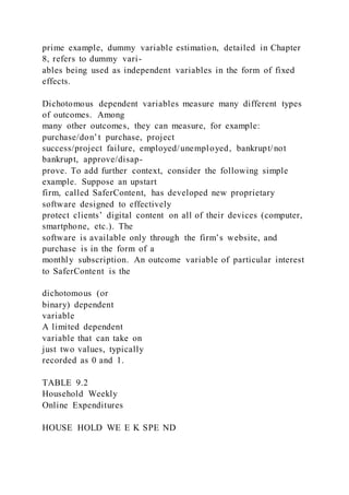 prime example, dummy variable estimation, detailed in Chapter
8, refers to dummy vari-
ables being used as independent variables in the form of fixed
effects.
Dichotomous dependent variables measure many different types
of outcomes. Among
many other outcomes, they can measure, for example:
purchase/don’t purchase, project
success/project failure, employed/unemployed, bankrupt/not
bankrupt, approve/disap-
prove. To add further context, consider the following simple
example. Suppose an upstart
firm, called SaferContent, has developed new proprietary
software designed to effectively
protect clients’ digital content on all of their devices (computer,
smartphone, etc.). The
software is available only through the firm’s website, and
purchase is in the form of a
monthly subscription. An outcome variable of particular interest
to SaferContent is the
dichotomous (or
binary) dependent
variable
A limited dependent
variable that can take on
just two values, typically
recorded as 0 and 1.
TABLE 9.2
Household Weekly
Online Expenditures
HOUSE HOLD WE E K SPE ND
 