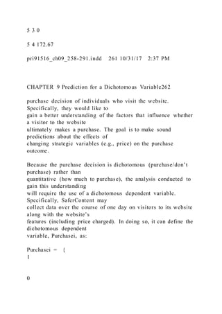 5 3 0
5 4 172.67
pri91516_ch09_258-291.indd 261 10/31/17 2:37 PM
CHAPTER 9 Prediction for a Dichotomous Variable262
purchase decision of individuals who visit the website.
Specifically, they would like to
gain a better understanding of the factors that influence whether
a visitor to the website
ultimately makes a purchase. The goal is to make sound
predictions about the effects of
changing strategic variables (e.g., price) on the purchase
outcome.
Because the purchase decision is dichotomous (purchase/don’t
purchase) rather than
quantitative (how much to purchase), the analysis conducted to
gain this understanding
will require the use of a dichotomous dependent variable.
Specifically, SaferContent may
collect data over the course of one day on visitors to its website
along with the website’s
features (including price charged). In doing so, it can define the
dichotomous dependent
variable, Purchasei, as:
Purchasei = {
1
0
 