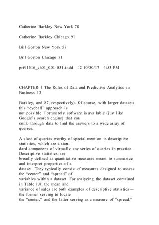 Catherine Barkley New York 78
Catherine Barkley Chicago 91
Bill Gorton New York 57
Bill Gorton Chicago 71
pri91516_ch01_001-031.indd 12 10/30/17 4:53 PM
CHAPTER 1 The Roles of Data and Predictive Analytics in
Business 13
Barkley, and 87, respectively). Of course, with larger datasets,
this “eyeball” approach is
not possible. Fortunately software is available (just like
Google’s search engine) that can
comb through data to find the answers to a wide array of
queries.
A class of queries worthy of special mention is descriptive
statistics, which are a stan-
dard component of virtually any series of queries in practice.
Descriptive statistics are
broadly defined as quantitative measures meant to summarize
and interpret properties of a
dataset. They typically consist of measures designed to assess
the “center” and “spread” of
variables within a dataset. For analyzing the dataset contained
in Table 1.8, the mean and
variance of sales are both examples of descriptive statistics —
the former serving to locate
the “center,” and the latter serving as a measure of “spread.”
 