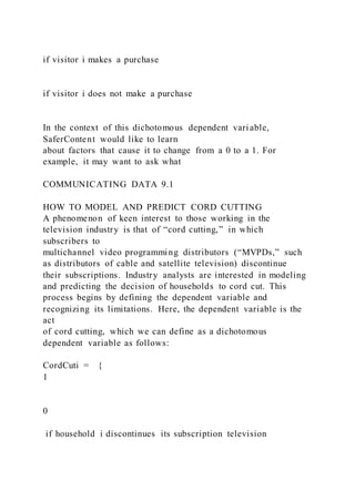 if visitor i makes a purchase
if visitor i does not make a purchase
In the context of this dichotomous dependent variable,
SaferContent would like to learn
about factors that cause it to change from a 0 to a 1. For
example, it may want to ask what
COMMUNICATING DATA 9.1
HOW TO MODEL AND PREDICT CORD CUTTING
A phenomenon of keen interest to those working in the
television industry is that of “cord cutting,” in which
subscribers to
multichannel video programming distributors (“MVPDs,” such
as distributors of cable and satellite television) discontinue
their subscriptions. Industry analysts are interested in modeling
and predicting the decision of households to cord cut. This
process begins by defining the dependent variable and
recognizing its limitations. Here, the dependent variable is the
act
of cord cutting, which we can define as a dichotomous
dependent variable as follows:
CordCuti = {
1
0
if household i discontinues its subscription television
 