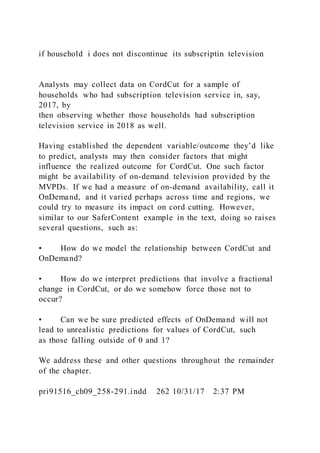 if household i does not discontinue its subscriptin television
Analysts may collect data on CordCut for a sample of
households who had subscription television service in, say,
2017, by
then observing whether those households had subscription
television service in 2018 as well.
Having established the dependent variable/outcome they’d like
to predict, analysts may then consider factors that might
influence the realized outcome for CordCut. One such factor
might be availability of on-demand television provided by the
MVPDs. If we had a measure of on-demand availability, call it
OnDemand, and it varied perhaps across time and regions, we
could try to measure its impact on cord cutting. However,
similar to our SaferContent example in the text, doing so raises
several questions, such as:
• How do we model the relationship between CordCut and
OnDemand?
• How do we interpret predictions that involve a fractional
change in CordCut, or do we somehow force those not to
occur?
• Can we be sure predicted effects of OnDemand will not
lead to unrealistic predictions for values of CordCut, such
as those falling outside of 0 and 1?
We address these and other questions throughout the remainder
of the chapter.
pri91516_ch09_258-291.indd 262 10/31/17 2:37 PM
 