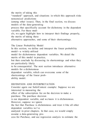 the merits of taking this
“standard” approach, and situations in which this approach risks
nonsensical predictions
(among other issues). Then, in the final section, we discuss
models of the data-generating
process that specifically account for dichotomy in the dependent
variable. For these mod-
els, we again highlight how to interpret their findings properly,
the merits of taking these
alternative approaches, and some of their shortcomings.
The Linear Probability Model
In this section, we define and interpret the linear probability
model—a widely utilized
model for dichotomous dependent variables. We detail the
merits of this model in practice,
but then conclude by discussing its shortcomings and when they
are particularly likely
to be consequential. The next section introduces alternative
models for a dichotomous
dependent variable, which can overcome some of the
shortcomings of the linear prob-
ability model.
DEFINITION AND INTERPRETATION
Consider again our SaferContent example: Suppose we are
interested in measuring the
effect of the subscription fee on the decision to make a
purchase. The purchase decision
is our dependent variable, and we know it is dichotomous.
However, suppose we ignore
the fact that Purchase is dichotomous and treat it like all other
dependent variables we’ve
analyzed in prior chapters. In that case, we would simply
assume a data-generating pro-
cess for Purchase, and use regression analysis to estimate the
 