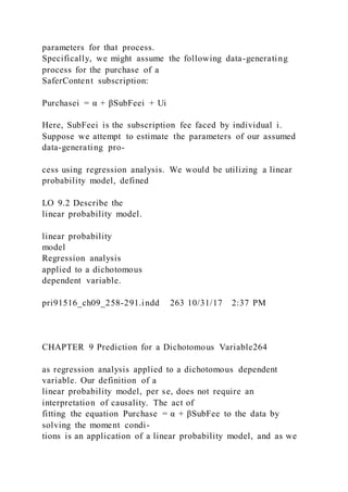 parameters for that process.
Specifically, we might assume the following data-generating
process for the purchase of a
SaferContent subscription:
Purchasei = α + βSubFeei + Ui
Here, SubFeei is the subscription fee faced by individual i.
Suppose we attempt to estimate the parameters of our assumed
data-generating pro-
cess using regression analysis. We would be utilizing a linear
probability model, defined
LO 9.2 Describe the
linear probability model.
linear probability
model
Regression analysis
applied to a dichotomous
dependent variable.
pri91516_ch09_258-291.indd 263 10/31/17 2:37 PM
CHAPTER 9 Prediction for a Dichotomous Variable264
as regression analysis applied to a dichotomous dependent
variable. Our definition of a
linear probability model, per se, does not require an
interpretation of causality. The act of
fitting the equation Purchase = α + βSubFee to the data by
solving the moment condi-
tions is an application of a linear probability model, and as we
 