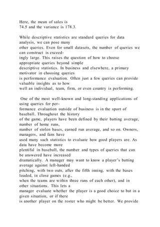 Here, the mean of sales is
74.5 and the variance is 178.3.
While descriptive statistics are standard queries for data
analysis, we can pose many
other queries. Even for small datasets, the number of queries we
can construct is exceed-
ingly large. This raises the question of how to choose
appropriate queries beyond simple
descriptive statistics. In business and elsewhere, a primary
motivator in choosing queries
is performance evaluation. Often just a few queries can provide
valuable insights as to how
well an individual, team, firm, or even country is performing.
One of the most well-known and long-standing applications of
using queries for per-
formance evaluation outside of business is in the sport of
baseball. Throughout the history
of the game, players have been defined by their batting average,
number of home runs,
number of stolen bases, earned run average, and so on. Owners,
managers, and fans have
used many such statistics to evaluate how good players are. As
data have become more
plentiful in baseball, the number and types of queries that can
be answered have increased
dramatically. A manager may want to know a player’s batting
average against left-handed
pitching, with two outs, after the fifth inning, with the bases
loaded, in close games (e.g.,
when the teams are within three runs of each other), and in
other situations. This lets a
manager evaluate whether the player is a good choice to bat in a
given situation, or if there
is another player on the roster who might be better. We provide
 