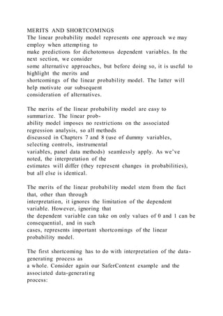 MERITS AND SHORTCOMINGS
The linear probability model represents one approach we may
employ when attempting to
make predictions for dichotomous dependent variables. In the
next section, we consider
some alternative approaches, but before doing so, it is useful to
highlight the merits and
shortcomings of the linear probability model. The latter will
help motivate our subsequent
consideration of alternatives.
The merits of the linear probability model are easy to
summarize. The linear prob-
ability model imposes no restrictions on the associated
regression analysis, so all methods
discussed in Chapters 7 and 8 (use of dummy variables,
selecting controls, instrumental
variables, panel data methods) seamlessly apply. As we’ve
noted, the interpretation of the
estimates will differ (they represent changes in probabilities),
but all else is identical.
The merits of the linear probability model stem from the fact
that, other than through
interpretation, it ignores the limitation of the dependent
variable. However, ignoring that
the dependent variable can take on only values of 0 and 1 can be
consequential, and in such
cases, represents important shortcomings of the linear
probability model.
The first shortcoming has to do with interpretation of the data-
generating process as
a whole. Consider again our SaferContent example and the
associated data-generating
process:
 
