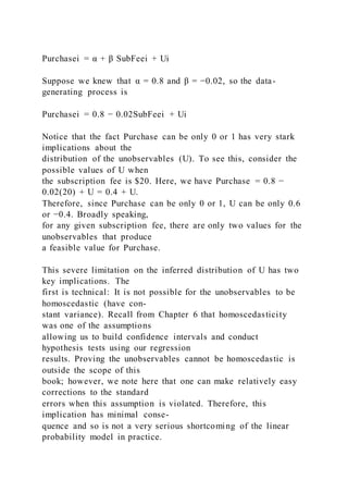 Purchasei = α + β SubFeei + Ui
Suppose we knew that α = 0.8 and β = −0.02, so the data-
generating process is
Purchasei = 0.8 − 0.02SubFeei + Ui
Notice that the fact Purchase can be only 0 or 1 has very stark
implications about the
distribution of the unobservables (U). To see this, consider the
possible values of U when
the subscription fee is $20. Here, we have Purchase = 0.8 −
0.02(20) + U = 0.4 + U.
Therefore, since Purchase can be only 0 or 1, U can be only 0.6
or −0.4. Broadly speaking,
for any given subscription fee, there are only two values for the
unobservables that produce
a feasible value for Purchase.
This severe limitation on the inferred distribution of U has two
key implications. The
first is technical: It is not possible for the unobservables to be
homoscedastic (have con-
stant variance). Recall from Chapter 6 that homoscedasticity
was one of the assumptions
allowing us to build confidence intervals and conduct
hypothesis tests using our regression
results. Proving the unobservables cannot be homoscedastic is
outside the scope of this
book; however, we note here that one can make relatively easy
corrections to the standard
errors when this assumption is violated. Therefore, this
implication has minimal conse-
quence and so is not a very serious shortcoming of the linear
probability model in practice.
 