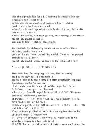 The above prediction for a $10 increase in subscription fee
illustrates how linear prob-
ability models are capable of making a limit-violating
prediction, defined as a predicted
value for a limited dependent variable that does not fall within
that variable’s limits.
Hence, the second, and most glaring, shortcoming of the linear
probability model is that it
can lead to limit-violating predictions.
We conclude by elaborating on the extent to which limit-
violating predictions are a
problem for the linear probability model. Consider the general
formulation of a linear
probability model, where Yi takes on the values of 0 or 1:
Yi = α + β1  X1i + . . . + βK  XKi + Ui
First note that, for many applications, limit-violating
predictions may not be a problem in
practice. This is because there are often practically imposed
limitations on the Xs that pre-
clude predictions for Y outside of the range 0–1. In our
SaferContent example, the observed
subscription fees all ranged between $15 and $30. Given our
estimated determining function
of Purchasei = 1.65 − 0.05 × SubFeei, we generally will not
have predictions for the prob-
ability of a purchase that fall outside of 0.15 (1.65 − 0.05 × 30)
and 0.90 (1.65 − 0.05 × 15)
if we limit our predictions to be for subscription fees in the
observed range. Of course, we
will certainly encounter limit-violating predictions if we
consider subscription fees outside of
$15–$30, but we should be wary of making such predictions for
 