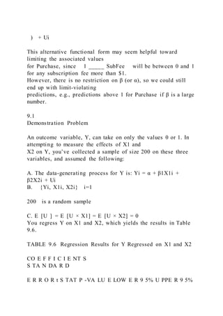 ) + Ui
This alternative functional form may seem helpful toward
limiting the associated values
for Purchase, since 1 _____ SubFee will be between 0 and 1
for any subscription fee more than $1.
However, there is no restriction on β (or α), so we could still
end up with limit-violating
predictions, e.g., predictions above 1 for Purchase if β is a large
number.
9.1
Demonstration Problem
An outcome variable, Y, can take on only the values 0 or 1. In
attempting to measure the effects of X1 and
X2 on Y, you’ve collected a sample of size 200 on these three
variables, and assumed the following:
A. The data-generating process for Y is: Yi = α + β1X1i +
β2X2i + Ui
B. {Yi, X1i, X2i} i=1
200 is a random sample
C. E  [U  ] = E  [U × X1] = E  [U × X2] = 0
You regress Y on X1 and X2, which yields the results in Table
9.6.
TABLE 9.6 Regression Results for Y Regressed on X1 and X2
CO E F F I C I E NT S
S TA N DA R D
E R R O R t S TAT P -VA LU E LOW E R 9 5% U PPE R 9 5%
 