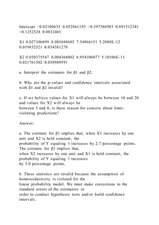 Intercept −0.02100635 0.052861193 −0.397386983 0.691512341
−0.1252528 0.0832401
X1 0.027106899 0.003688685 7.34866151 5.2088E-12
0.019832521 0.034381278
X2 0.030375547 0.004368002 6.954106077 5.10106E-11
0.021761502 0.038989591
a. Interpret the estimates for β1 and β2.
b. Why are the p-values and confidence intervals associated
with β1 and β2 invalid?
c. If we believe values for X1 will always be between 10 and 20
and values for X2 will always be
between 3 and 8, is there reason for concern about limit-
violating predictions?
Answer:
a. The estimate for β1 implies that, when X1 increases by one
unit and X2 is held constant, the
probability of Y equaling 1 increases by 2.7 percentage points.
The estimate for β2 implies that,
when X2 increases by one unit and X1 is held constant, the
probability of Y equaling 1 increases
by 3.0 percentage points.
b. These statistics are invalid because the assumption of
homoscedasticity is violated for the
linear probability model. We must make corrections to the
standard errors of the estimators in
order to conduct hypothesis tests and/or build confidence
intervals.
 