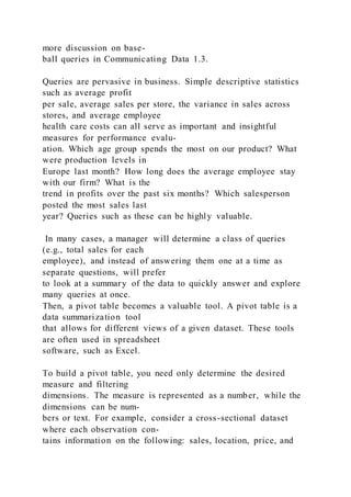 more discussion on base-
ball queries in Communicating Data 1.3.
Queries are pervasive in business. Simple descriptive statistics
such as average profit
per sale, average sales per store, the variance in sales across
stores, and average employee
health care costs can all serve as important and insightful
measures for performance evalu-
ation. Which age group spends the most on our product? What
were production levels in
Europe last month? How long does the average employee stay
with our firm? What is the
trend in profits over the past six months? Which salesperson
posted the most sales last
year? Queries such as these can be highly valuable.
In many cases, a manager will determine a class of queries
(e.g., total sales for each
employee), and instead of answering them one at a time as
separate questions, will prefer
to look at a summary of the data to quickly answer and explore
many queries at once.
Then, a pivot table becomes a valuable tool. A pivot table is a
data summarization tool
that allows for different views of a given dataset. These tools
are often used in spreadsheet
software, such as Excel.
To build a pivot table, you need only determine the desired
measure and filtering
dimensions. The measure is represented as a number, while the
dimensions can be num-
bers or text. For example, consider a cross-sectional dataset
where each observation con-
tains information on the following: sales, location, price, and
 