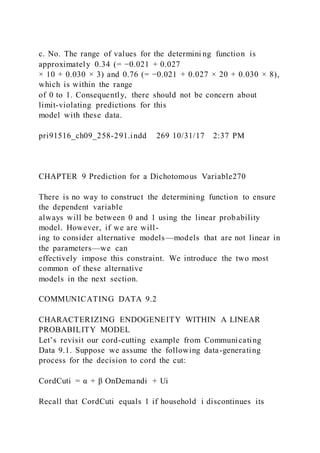 c. No. The range of values for the determini ng function is
approximately 0.34 (= −0.021 + 0.027
× 10 + 0.030 × 3) and 0.76 (= −0.021 + 0.027 × 20 + 0.030 × 8),
which is within the range
of 0 to 1. Consequently, there should not be concern about
limit-violating predictions for this
model with these data.
pri91516_ch09_258-291.indd 269 10/31/17 2:37 PM
CHAPTER 9 Prediction for a Dichotomous Variable270
There is no way to construct the determining function to ensure
the dependent variable
always will be between 0 and 1 using the linear probability
model. However, if we are will-
ing to consider alternative models—models that are not linear in
the parameters—we can
effectively impose this constraint. We introduce the two most
common of these alternative
models in the next section.
COMMUNICATING DATA 9.2
CHARACTERIZING ENDOGENEITY WITHIN A LINEAR
PROBABILITY MODEL
Let’s revisit our cord-cutting example from Communicating
Data 9.1. Suppose we assume the following data-generating
process for the decision to cord the cut:
CordCuti = α + β OnDemandi + Ui
Recall that CordCuti equals 1 if household i discontinues its
 