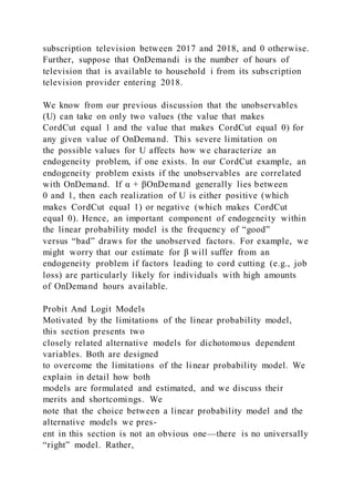 subscription television between 2017 and 2018, and 0 otherwise.
Further, suppose that OnDemandi is the number of hours of
television that is available to household i from its subscription
television provider entering 2018.
We know from our previous discussion that the unobservables
(U) can take on only two values (the value that makes
CordCut equal 1 and the value that makes CordCut equal 0) for
any given value of OnDemand. This severe limitation on
the possible values for U affects how we characterize an
endogeneity problem, if one exists. In our CordCut example, an
endogeneity problem exists if the unobservables are correlated
with OnDemand. If α + βOnDemand generally lies between
0 and 1, then each realization of U is either positive (which
makes CordCut equal 1) or negative (which makes CordCut
equal 0). Hence, an important component of endogeneity within
the linear probability model is the frequency of “good”
versus “bad” draws for the unobserved factors. For example, we
might worry that our estimate for β will suffer from an
endogeneity problem if factors leading to cord cutting (e.g., job
loss) are particularly likely for individuals with high amounts
of OnDemand hours available.
Probit And Logit Models
Motivated by the limitations of the linear probability model,
this section presents two
closely related alternative models for dichotomous dependent
variables. Both are designed
to overcome the limitations of the linear probability model. We
explain in detail how both
models are formulated and estimated, and we discuss their
merits and shortcomings. We
note that the choice between a linear probability model and the
alternative models we pres-
ent in this section is not an obvious one—there is no universally
“right” model. Rather,
 
