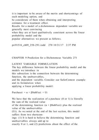 it is important to be aware of the merits and shortcomings of
each modeling option, and
be considerate of them when obtaining and interpreting
estimates for a treatment effect.
Results for a model of a dichotomous dependent variable are
generally most convincing
when they are at least qualitatively consistent across the linear
probability model and the
popular alternatives we present as follows.
pri91516_ch09_258-291.indd 270 10/31/17 2:37 PM
CHAPTER 9 Prediction for a Dichotomous Variable 271
LATENT VARIABLE FORMULATION
The key difference between the linear probability model and the
models we introduce in
this subsection is the connection between the determining
function, the unobservables,
and the dependent variable. Consider our SaferContent example
and its formulation when
applying a linear probability model:
Purchasei = α + βSubFeei + Ui
We have that the realization of a purchase (0 or 1) is literally
the sum of the realized value
of the determining function (α + βSubFeei) plus the realized
value of the unobservables
(Ui). As we noted at the end of the last section, this model
suffers from two shortcom-
ings: (1) It is hard to believe the determining function and
unobservables always add up to
exactly 0 or 1, and (2) predictions about the effect of the
 
