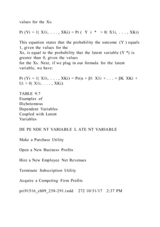 values for the Xs:
Pr (Yi = 1|  X1i, . . . , XKi) = Pr ( Y i * > 0|  X1i, . . . , XKi)
This equation states that the probability the outcome (Y ) equals
1, given the values for the
Xs, is equal to the probability that the latent variable (Y *) is
greater than 0, given the values
for the Xs. Next, if we plug in our formula for the latent
variable, we have:
Pr (Yi = 1|  X1i, . . . , XKi) = Pr(α + β1  X1i + . . . + βK  XKi +
Ui > 0|  X1i, . . . , XKi)
TABLE 9.7
Examples of
Dichotomous
Dependent Variables
Coupled with Latent
Variables
DE PE NDE NT VARIABLE L ATE NT VARIABLE
Make a Purchase Utility
Open a New Business Profits
Hire a New Employee Net Revenues
Terminate Subscription Utility
Acquire a Competing Firm Profits
pri91516_ch09_258-291.indd 272 10/31/17 2:37 PM
 