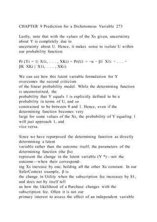 CHAPTER 9 Prediction for a Dichotomous Variable 273
Lastly, note that with the values of the Xs given, uncertainty
about Y is completely due to
uncertainty about U. Hence, it makes sense to isolate U within
our probability function:
Pr (Yi = 1|  X1i, . . . , XKi) = Pr(Ui > −α − β1  X1i − . . . −
βK  XKi |  X1i, . . . , XKi)
We can see how this latent variable formulation for Y
overcomes the second criticism
of the linear probability model. While the determining function
is unconstrained, the
probability that Y equals 1 is explicitly defined to be a
probability in terms of U, and so
constrained to be between 0 and 1. Hence, even if the
determining function becomes very
large for some values of the Xs, the probability of Y equaling 1
will just approach 1, and
vice versa.
Since we have repurposed the determining function as directly
determining a latent
variable rather than the outcome itself, the parameters of the
determining function (the βs)
represent the change in the latent variable (Y *)—not the
outcome—when their correspond-
ing Xs increase by one, holding all the other Xs constant. In our
SaferContent example, β is
the change in Utility when the subscription fee increases by $1,
and does not by itself tell
us how the likelihood of a Purchase changes with the
subscription fee. Often it is not our
primary interest to assess the effect of an independent variable
 