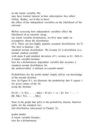 on the latent variable. We
may have limited interest in how subscription fees affect
Utility. Rather, we’d like to know
the effect of the independent variables on the likelihood of the
outcome.
Before assessing how independent variables affect the
likelihood of an outcome using
our latent variable formulation, we first must make an
assumption about the distribution
of U. There are two highly popular assumed distributions for U:
The first is familiar—the
standard normal distribution. We assume Ui is distributed as a
normal random variable
with mean 0 and standard deviation of 1, written as Ui ~N(0,1).
A latent variable formula-
tion for a dichotomous dependent variable that assumes a
standard normal distribution for
the unobservables is defined as a probit model.
Probabilities for the probit model simply utilize our knowledge
of the normal distribu-
tion. In Figure 9.1, we illustrate the probability that Y equals 1
for given values of the Xs
using the formula:
Pr (Yi = 1|  X1i, . . . , XKi) = Pr (Ui > −α − β1  X1i − . . . −
βK  XKi |  X1i, . . . , XKi)
Note in the graph that φ(U) is the probability density function
(pdf), for the standard nor-
mal distribution (discussed in Chapter 3).
probit model
A latent variable formula-
tion for a dichotomous
 