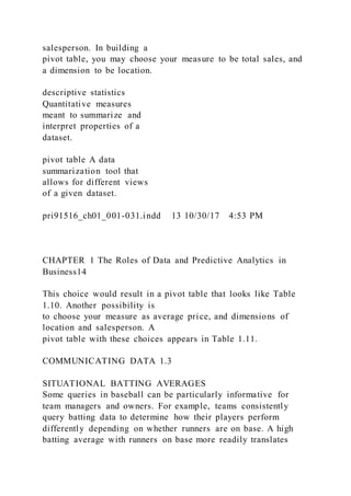 salesperson. In building a
pivot table, you may choose your measure to be total sales, and
a dimension to be location.
descriptive statistics
Quantitative measures
meant to summarize and
interpret properties of a
dataset.
pivot table A data
summarization tool that
allows for different views
of a given dataset.
pri91516_ch01_001-031.indd 13 10/30/17 4:53 PM
CHAPTER 1 The Roles of Data and Predictive Analytics in
Business14
This choice would result in a pivot table that looks like Table
1.10. Another possibility is
to choose your measure as average price, and dimensions of
location and salesperson. A
pivot table with these choices appears in Table 1.11.
COMMUNICATING DATA 1.3
SITUATIONAL BATTING AVERAGES
Some queries in baseball can be particularly informative for
team managers and owners. For example, teams consistently
query batting data to determine how their players perform
differently depending on whether runners are on base. A high
batting average with runners on base more readily translates
 
