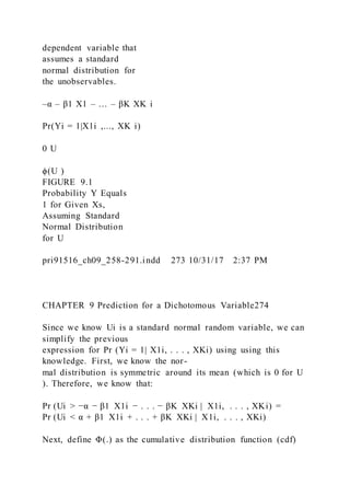 dependent variable that
assumes a standard
normal distribution for
the unobservables.
–α – β1 X1 – … – βK XK i
Pr(Yi = 1|X1i ,..., XK i)
0 U
ϕ(U )
FIGURE 9.1
Probability Y Equals
1 for Given Xs,
Assuming Standard
Normal Distribution
for U
pri91516_ch09_258-291.indd 273 10/31/17 2:37 PM
CHAPTER 9 Prediction for a Dichotomous Variable274
Since we know Ui is a standard normal random variable, we can
simplify the previous
expression for Pr (Yi = 1| X1i, . . . , XKi) using using this
knowledge. First, we know the nor-
mal distribution is symmetric around its mean (which is 0 for U
). Therefore, we know that:
Pr (Ui > −α − β1  X1i − . . . − βK  XKi |  X1i, . . . , XKi) =
Pr (Ui < α + β1  X1i + . . . + βK  XKi |  X1i, . . . , XKi)
Next, define Φ(.) as the cumulative distribution function (cdf)
 
