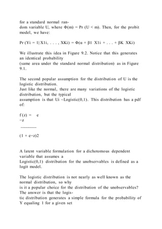 for a standard normal ran-
dom variable U, where Φ(m) = Pr (U < m). Then, for the probit
model, we have:
Pr (Yi = 1| X1i, . . . , XKi) = Φ(α + β1  X1i + . . . + βK  XKi)
We illustrate this idea in Figure 9.2. Notice that this generates
an identical probability
(same area under the standard normal distribution) as in Figure
9.1.
The second popular assumption for the distribution of U is the
logistic distribution.
Just like the normal, there are many variations of the logistic
distribution, but the typical
assumption is that Ui ~Logistic(0,1). This distribution has a pdf
of:
f (z) = e
−z
_______
(1 + e−z)2
A latent variable formulation for a dichotomous dependent
variable that assumes a
Logistic(0,1) distribution for the unobservables is defined as a
logit model.
The logistic distribution is not nearly as well known as the
normal distribution, so why
is it a popular choice for the distribution of the unobservables?
The answer is that the logis-
tic distribution generates a simple formula for the probability of
Y equaling 1 for a given set
 