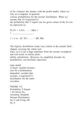 of Xs. Contrast this feature with the probit model, where we
rely on a computer to generate
various probabilities for the normal distribution. When we
assume that Ui~Logistic(0,1),
the probability that Y equals one for given values of the Xs can
be expressed as:
Pr (Yi = 1| X1i, . . . , XKi) =
1 __________________
1 + e−α − β1  X1i − . . . − βK  XKi
The logistic distribution looks very similar to the normal (bell -
shaped, covering the whole real
line), so it is not a huge departure from the normal assumption
and will result in similar prob-
ability calculations. However, its simplified formula for
probabilities can facilitate exposition
logit model
A latent variable formula-
tion for a dichotomous
dependent variable that
assumes a Logistic(0,1)
distribution for the unob-
servables.
FIGURE 9.2
Probability Y Equals
1 for Given Xs,
Assuming Standard
Normal Distribution
for U and Using cdf
for U
 