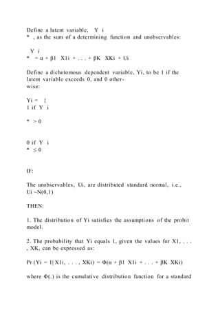 Define a latent variable, Y i
* , as the sum of a determining function and unobservables:
Y i
* = α + β1   X1i + . . . + βK   XKi + Ui
Define a dichotomous dependent variable, Yi, to be 1 if the
latent variable exceeds 0, and 0 other-
wise:
Yi = {
1 if Y i
* > 0
0 if Y i
* ≤ 0
IF:
The unobservables, Ui, are distributed standard normal, i.e.,
Ui ~N(0,1)
THEN:
1. The distribution of Yi satisfies the assumptions of the probit
model.
2. The probability that Yi equals 1, given the values for X1, . . .
, XK, can be expressed as:
Pr (Yi = 1| X1i, . . . , XKi) = Φ(α + β1  X1i + . . . + βK  XKi)
where Φ(.) is the cumulative distribution function for a standard
 