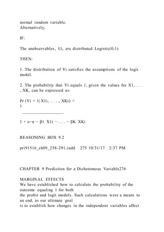 normal random variable.
Alternatively,
IF:
The unobservables, Ui, are distributed Logistic(0,1)
THEN:
1. The distribution of Yi satisfies the assumptions of the logit
model.
2. The probability that Yi equals 1, given the values for X1, . . .
, XK, can be expressed as:
Pr (Yi = 1| X1i, . . . , XKi) =
1
__________________
1 + e−α − β1  X1i − . . . − βK  XKi
REASONING BOX 9.2
pri91516_ch09_258-291.indd 275 10/31/17 2:37 PM
CHAPTER 9 Prediction for a Dichotomous Variable276
MARGINAL EFFECTS
We have established how to calculate the probability of the
outcome equaling 1 for both
the probit and logit models. Such calculations were a means to
an end, as our ultimate goal
is to establish how changes in the independent variables affect
 