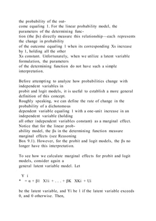 the probability of the out-
come equaling 1. For the linear probability model, the
parameters of the determining func-
tion (the βs) directly measure this relationship—each represents
the change in probability
of the outcome equaling 1 when its corresponding Xs increase
by 1, holding all the other
Xs constant. Unfortunately, when we utilize a latent variable
formulation, the parameters
of the determining function do not have such a simple
interpretation.
Before attempting to analyze how probabilities change with
independent variables in
probit and logit models, it is useful to establish a more general
definition of this concept.
Roughly speaking, we can define the rate of change in the
probability of a dichotomous
dependent variable equaling 1 with a one-unit increase in an
independent variable (holding
all other independent variables constant) as a marginal effect.
Notice that for the linear prob-
ability model, the βs in the determining function measure
marginal effects (see Reasoning
Box 9.1). However, for the probit and logit models, the βs no
longer have this interpretation.
To see how we calculate marginal effects for probit and logit
models, consider again a
general latent variable model. Let
Y i
* = α + β1   X1i + . . . + βK   XKi + Ui
be the latent variable, and Yi be 1 if the latent variable exceeds
0, and 0 otherwise. Then,
 