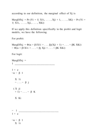 according to our definition, the marginal effect of Xj is
MargEffxj = Pr (Yi = 1|  X1i, . . . , Xji + 1, . . . , XK) − Pr (Yi =
1|  X1i, . . . , Xji, . . . , XKi)
If we apply this definition specifically to the probit and logit
models, we have the following.
For probit:
MargEffxj = Φ(α + β1X1i + . . . βj(Xji + 1) + . . . + βK XKi)
− Φ(α + β1X1i + . . . + βj Xji + . . . + βK XKi)
For logit:
MargEffxj =
1 _____________________________
1 + e
−α − β 1
X 1i
− . . . − β j
( X ji
+ 1) − . . . − β K
X Ki
− 1 _____________________________
1 + e
−α − β 1
X 1i
 