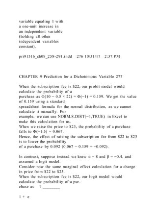 variable equaling 1 with
a one-unit increase in
an independent variable
(holding all other
independent variables
constant).
pri91516_ch09_258-291.indd 276 10/31/17 2:37 PM
CHAPTER 9 Prediction for a Dichotomous Variable 277
When the subscription fee is $22, our probit model would
calculate the probability of a
purchase as Φ(10 − 0.5 × 22) = Φ(−1) = 0.159. We get the value
of 0.159 using a standard
spreadsheet formula for the normal distribution, as we cannot
calculate it manually. For
example, we can use NORM.S.DIST(−1,TRUE) in Excel to
make this calculation for us.
When we raise the price to $23, the probability of a purchase
falls to Φ(−1.5) = 0.067.
Hence, the effect of raising the subscription fee from $22 to $23
is to lower the probability
of a purchase by 0.092 (0.067 − 0.159 = −0.092).
In contrast, suppose instead we knew α = 8 and β = −0.4, and
assumed a logit model.
Consider now the same marginal effect calculation for a change
in price from $22 to $23.
When the subscription fee is $22, our logit model would
calculate the probability of a pur-
chase as 1 ________
1 + e
 