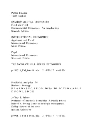 Public Finance
Tenth Edition
ENVIRONMENTAL ECONOMICS
Field and Field
Environmental Economics: An Introduction
Seventh Edition
INTERNATIONAL ECONOMICS
Appleyard and Field
International Economics
Ninth Edition
Pugel
International Economics
Sixteenth Edition
THE MCGRAW-HILL SERIES ECONOMICS
pri91516_FM_i-xviii.indd 2 10/31/17 4:41 PM
Predictive Analytics for
Business Strategy:
R E A S O N I N G F R O M DATA TO AC T I O N A B L E
K N O W L E D G E
Jeffrey T. Prince
Professor of Business Economics & Public Policy
Harold A. Poling Chair in Strategic Management
Kelley School of Business
Indiana University
pri91516_FM_i-xviii.indd 3 10/31/17 4:41 PM
 