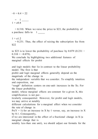 −8 + 0.4 × 22
= 1 _____
1 + e0.8
= 0.310. When we raise the price to $23, the probability of
a purchase falls to 1 _____
1 + e1.2
= 0.231. Thus, the effect of raising the subscription fee from
$22
to $23 is to lower the probability of purchase by 0.079 (0.231 −
0.310 = −0.079).
We conclude by highlighting two additional features of
marginal effects for probit
and logit models that lie in contrast to the linear probability
model. The first is that
probit and logit marginal effects generally depend on the
magnitude of the change in
the independent variable that we consider. To simplify intuition
and exposition, our
“rough” definition centers on one-unit increases in the Xs. For
the linear probability
model, whose marginal effects are constant for a given X, this
simplification is not par-
ticularly consequential. However, for probit and logit models,
we may arrive at notably
different calculations for a marginal effect when we consider
the rate of change in
Pr(Y = 1) for an increase in X by 1 versus, say, an increase in X
by 0.1. Consequently,
if we are interested in the effect of a fractional change in X (a
marginal change that is
notably less than one unit), we should adjust our formula for the
 