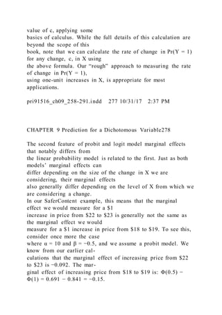 value of c, applying some
basics of calculus. While the full details of this calculation are
beyond the scope of this
book, note that we can calculate the rate of change in Pr(Y = 1)
for any change, c, in X using
the above formula. Our “rough” approach to measuring the rate
of change in Pr(Y = 1),
using one-unit increases in X, is appropriate for most
applications.
pri91516_ch09_258-291.indd 277 10/31/17 2:37 PM
CHAPTER 9 Prediction for a Dichotomous Variable278
The second feature of probit and logit model marginal effects
that notably differs from
the linear probability model is related to the first. Just as both
models’ marginal effects can
differ depending on the size of the change in X we are
considering, their marginal effects
also generally differ depending on the level of X from which we
are considering a change.
In our SaferContent example, this means that the marginal
effect we would measure for a $1
increase in price from $22 to $23 is generally not the same as
the marginal effect we would
measure for a $1 increase in price from $18 to $19. To see this,
consider once more the case
where α = 10 and β = −0.5, and we assume a probit model. We
know from our earlier cal-
culations that the marginal effect of increasing price from $22
to $23 is −0.092. The mar-
ginal effect of increasing price from $18 to $19 is: Φ(0.5) −
Φ(1) = 0.691 − 0.841 = −0.15.
 