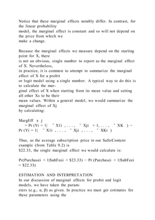 Notice that these marginal effects notably differ. In contrast, for
the linear probability
model, the marginal effect is constant and so will not depend on
the price from which we
make a change.
Because the marginal effects we measure depend on the starting
point for X, there
is not an obvious, single number to report as the marginal effect
of X. Nevertheless,
in practice, it is common to attempt to summarize the marginal
effect of X for a probit
or logit model using a single number. A typical way to do this is
to calculate the mar-
ginal effect of X when starting from its mean value and setting
all other Xs to be their
mean values. Within a general model, we would summarize the
marginal effect of Xj
by calculating:
MargEff x j
  = Pr (Yi = 1|   ̄ X1i , . . . , ̄ Xji + 1, . . . , ̄ XK  ) −
Pr (Yi = 1|   ̄ X1i , . . . , ̄ Xji , . . . , ̄ XKi )
Thus, as the average subscription price in our SaferContent
example (from Table 9.2) is
$22.33, the single marginal effect we would calculate is:
Pr(Purchasei = 1|SubFeei = $23.33) − Pr (Purchasei = 1|SubFeei
= $22.33)
ESTIMATION AND INTERPRETATION
In our discussion of marginal effects for probit and logit
models, we have taken the param-
eters (e.g., α, β) as given. In practice we must get estimates for
these parameters using the
 