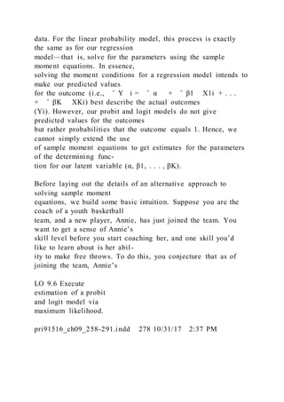 data. For the linear probability model, this process is exactly
the same as for our regression
model—that is, solve for the parameters using the sample
moment equations. In essence,
solving the moment conditions for a regression model intends to
make our predicted values
for the outcome (i.e., ̂ Y i = ̂ α + ̂ β1 X1i + . . .
+ ̂ βK XKi) best describe the actual outcomes
(Yi). However, our probit and logit models do not give
predicted values for the outcomes
but rather probabilities that the outcome equals 1. Hence, we
cannot simply extend the use
of sample moment equations to get estimates for the parameters
of the determining func-
tion for our latent variable (α, β1, . . . , βK).
Before laying out the details of an alternative approach to
solving sample moment
equations, we build some basic intuition. Suppose you are the
coach of a youth basketball
team, and a new player, Annie, has just joined the team. You
want to get a sense of Annie’s
skill level before you start coaching her, and one skill you’d
like to learn about is her abil-
ity to make free throws. To do this, you conjecture that as of
joining the team, Annie’s
LO 9.6 Execute
estimation of a probit
and logit model via
maximum likelihood.
pri91516_ch09_258-291.indd 278 10/31/17 2:37 PM
 