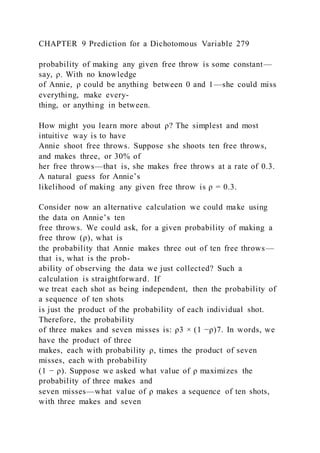 CHAPTER 9 Prediction for a Dichotomous Variable 279
probability of making any given free throw is some constant—
say, ρ. With no knowledge
of Annie, ρ could be anything between 0 and 1—she could miss
everything, make every-
thing, or anything in between.
How might you learn more about ρ? The simplest and most
intuitive way is to have
Annie shoot free throws. Suppose she shoots ten free throws,
and makes three, or 30% of
her free throws—that is, she makes free throws at a rate of 0.3.
A natural guess for Annie’s
likelihood of making any given free throw is ρ = 0.3.
Consider now an alternative calculation we could make using
the data on Annie’s ten
free throws. We could ask, for a given probability of making a
free throw (ρ), what is
the probability that Annie makes three out of ten free throws—
that is, what is the prob-
ability of observing the data we just collected? Such a
calculation is straightforward. If
we treat each shot as being independent, then the probability of
a sequence of ten shots
is just the product of the probability of each individual shot.
Therefore, the probability
of three makes and seven misses is: ρ3 × (1 −ρ)7. In words, we
have the product of three
makes, each with probability ρ, times the product of seven
misses, each with probability
(1 − ρ). Suppose we asked what value of ρ maximizes the
probability of three makes and
seven misses—what value of ρ makes a sequence of ten shots,
with three makes and seven
 