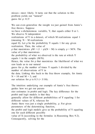 misses—most likely. It turns out that the solution to this
problem yields our “natural”
guess for ρ: 0.3!
We can even generalize the insight we just gained from Annie’s
free throws. Suppose
we have a dichotomous variable, Y, that equals either 0 or 1.
We observe N independent
realizations of Y in a dataset, of which M realizations equal 1
(meaning N − M realizations
equal 0). Let ρ be the probability Y equals 1 for any given
realization. Then, the value of
ρ that maximizes ρM × (1 − ρ)(N − M) is simply ρ = M/N. The
value of ρ that maximizes
the probability of what we observed is the rate at which Y
equals 1 in the sample (M/N).
Hence, the value for ρ that maximizes the likelihood of what we
saw leads us to our natural
guess for ρ, the number of times Y equals 1 divided by the
number of observations of Y in
the data. Linking this back to the free throw example, for Annie
N = 10 and M = 3, and
our solution for ρ is 0.3 (= 3/10).
The intuition underlying our example of Annie’s free throws
guides how we get our param-
eter estimates in probit and logit. The key difference for the
probit and logit models is that they
generally allow for different probabilities of Y equaling 1 for
different values of X, whereas for
Annie there was just a single probability, ρ. For given
parameters of the determining function,
the probit and logit models give us the probability of Y equaling
one for each different possible
value of X (according to the formulas in Reasoning Box 9.2).
Consequently, solving for the
 
