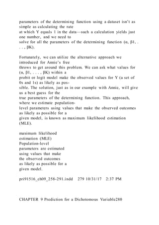 parameters of the determining function using a dataset isn’t as
simple as calculating the rate
at which Y equals 1 in the data—such a calculation yields just
one number, and we need to
solve for all the parameters of the determining function (α, β1, .
. . , βK).
Fortunately, we can utilize the alternative approach we
introduced for Annie’s free
throws to get around this problem. We can ask what values for
(α, β1, . . . , βK) within a
probit or logit model make the observed values for Y (a set of
0s and 1s) as likely as pos-
sible. The solution, just as in our example with Annie, will give
us a best guess for the
true parameters of the determining function. This approach,
where we estimate population-
level parameters using values that make the observed outcomes
as likely as possible for a
given model, is known as maximum likelihood estimation
(MLE).
maximum likelihood
estimation (MLE)
Population-level
parameters are estimated
using values that make
the observed outcomes
as likely as possible for a
given model.
pri91516_ch09_258-291.indd 279 10/31/17 2:37 PM
CHAPTER 9 Prediction for a Dichotomous Variable280
 