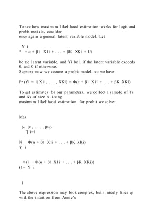 To see how maximum likelihood estimation works for logit and
probit models, consider
once again a general latent variable model. Let
Y i
* = α + β1   X1i + . . . + βK   XKi + Ui
be the latent variable, and Yi be 1 if the latent variable exceeds
0, and 0 if otherwise.
Suppose now we assume a probit model, so we have
Pr (Yi = 1| X1i, . . . , XKi) = Φ(α + β1  X1i + . . . + βK  XKi)
To get estimates for our parameters, we collect a sample of Ys
and Xs of size N. Using
maximum likelihood estimation, for probit we solve:
Max
(α, β1, . . . , βK)
∏ i=1
N Φ(α + β1  X1i + . . . + βK  XKi)
Y i
× (1 − Φ(α + β1  X1i + . . . + βK  XKi))
(1− Y i
)
The above expression may look complex, but it nicely lines up
with the intuition from Annie’s
 