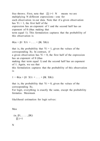 free throws. First, note that ∏ i=1 N means we are
multiplying N different expressions—one for
each observation in our data. Note that if a given observation
has Yi = 1, the first half of the
expression has an exponent of 1 and the second half has an
exponent of 0 (thus making that
term equal 1). This formulation captures that the probability of
this observation is
Φ(α + β1  X1i + . . . + βK  XKi)
that is, the probability that Yi = 1, given the values of the
corresponding Xs. In contrast, if
a given observation has Yi = 0, the first half of the expression
has an exponent of 0 (thus
making that term equal 1) and the second half has an exponent
of 1. Again, we see that
this formulation captures that the probability of this observation
is
1 − Φ(α + β1  X1i + . . . + βK  XKi)
that is, the probability that Yi = 0, given the values of the
corresponding Xs.
For logit, everything is exactly the same, except the probability
formulas. Maximum
likelihood estimation for logit solves:
Max
(α, β1, . . . , βK)
∏ i=1
N  
 