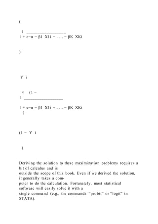 (
1 __________________
1 + e−α − β1  X1i − . . . − βK  XKi
)
Y i
× (1 −
1 __________________
1 + e−α − β1  X1i − . . . − βK  XKi
)
(1 − Y i
 
)
Deriving the solution to these maximization problems requires a
bit of calculus and is
outside the scope of this book. Even if we derived the solution,
it generally takes a com-
puter to do the calculation. Fortunately, most statistical
software will easily solve it with a
single command (e.g., the commands “probit” or “logit” in
STATA).
 