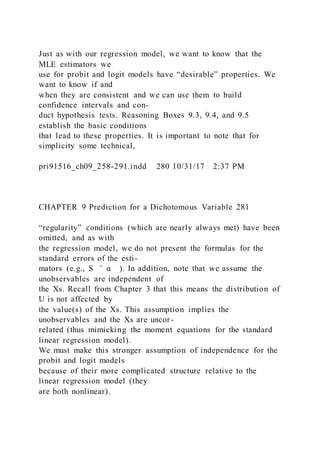Just as with our regression model, we want to know that the
MLE estimators we
use for probit and logit models have “desirable” properties. We
want to know if and
when they are consistent and we can use them to build
confidence intervals and con-
duct hypothesis tests. Reasoning Boxes 9.3, 9.4, and 9.5
establish the basic conditions
that lead to these properties. It is important to note that for
simplicity some technical,
pri91516_ch09_258-291.indd 280 10/31/17 2:37 PM
CHAPTER 9 Prediction for a Dichotomous Variable 281
“regularity” conditions (which are nearly always met) have been
omitted, and as with
the regression model, we do not present the formulas for the
standard errors of the esti-
mators (e.g., S ̂ α ). In addition, note that we assume the
unobservables are independent of
the Xs. Recall from Chapter 3 that this means the distribution of
U is not affected by
the value(s) of the Xs. This assumption implies the
unobservables and the Xs are uncor-
related (thus mimicking the moment equations for the standard
linear regression model).
We must make this stronger assumption of independence for the
probit and logit models
because of their more complicated structure relative to the
linear regression model (they
are both nonlinear).
 