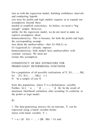 Just as with the regression model, building confidence intervals
and conducting hypoth-
esis tests for probit and logit models requires us to expand our
assumptions beyond those
needed to establish consistency. As before, we need a “big
enough” sample. However,
unlike for the regression model, we do not need to make an
explicit assumption about
homoscedasticity. This is because, for both the probit and logit,
the corresponding assump-
tion about the unobservables—that Ui~N(0,1) or
Ui~Logistic(0,1)—already imposes
homoscedasticity; both models have unobservables with
constant variance. We need not
restate this assumption.
CONSISTENCY OF MLE ESTIMATORS FOR
PROBIT/LOGIT DETERMINING FUNCTIONS
For a population of all possible realizations of Y, X1, . . . , XK,
let {Yi, X1i, . . . , XKi} i=1
N be a sample of size N
from this population, where Y is a dichotomous variable.
Further, let ( ̂ α , ̂ β , . . . , ̂ β K) be the result of
maximum likelihood estimation after assuming Ui conforms to
the probit or logit model.
IF:
1. The data-generating process for an outcome, Y, can be
expressed using a latent variable formu-
lation with latent variable Y i
* = α + β1   X1i + . . . + βK   XKi + Ui and:
 
