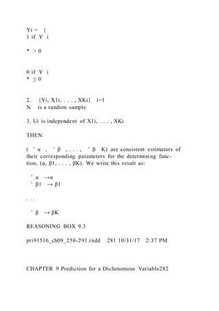 Yi = {
1 if Y i
* > 0
0 if Y i
* ≤ 0
2. {Yi, X1i, . . . , XKi} i=1
N is a random sample
3. Ui is independent of X1i, . . . , XKi
THEN:
( ̂ α , ̂ β , . . . , ̂ β K) are consistent estimators of
their corresponding parameters for the determining func-
tion, (α, β1, . . . , βK). We write this result as:
̂ α →α
̂ β1 → β1
. . .
̂ β → βK
REASONING BOX 9.3
pri91516_ch09_258-291.indd 281 10/31/17 2:37 PM
CHAPTER 9 Prediction for a Dichotomous Variable282
 