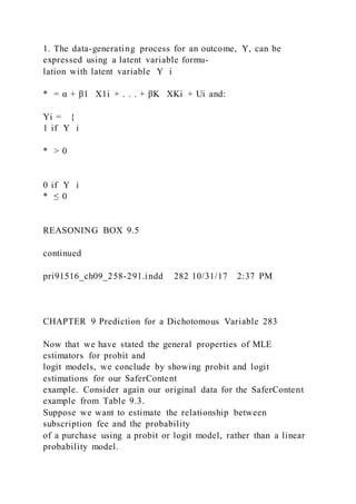 1. The data-generating process for an outcome, Y, can be
expressed using a latent variable formu-
lation with latent variable Y i
* = α + β1   X1i + . . . + βK   XKi + Ui and:
Yi = {
1 if Y i
* > 0
0 if Y i
* ≤ 0
REASONING BOX 9.5
continued
pri91516_ch09_258-291.indd 282 10/31/17 2:37 PM
CHAPTER 9 Prediction for a Dichotomous Variable 283
Now that we have stated the general properties of MLE
estimators for probit and
logit models, we conclude by showing probit and logit
estimations for our SaferContent
example. Consider again our original data for the SaferContent
example from Table 9.3.
Suppose we want to estimate the relationship between
subscription fee and the probability
of a purchase using a probit or logit model, rather than a linear
probability model.
 