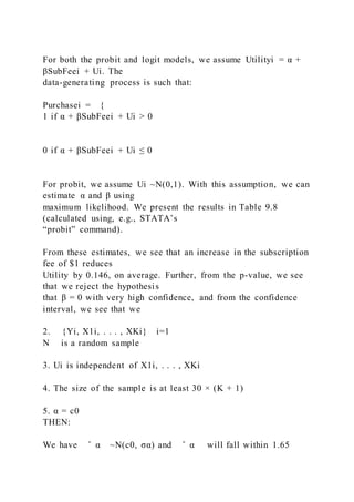 For both the probit and logit models, we assume Utilityi = α +
βSubFeei + Ui. The
data-generating process is such that:
Purchasei = {
1 if α + βSubFeei + Ui > 0
0 if α + βSubFeei + Ui ≤ 0
For probit, we assume Ui ~N(0,1). With this assumption, we can
estimate α and β using
maximum likelihood. We present the results in Table 9.8
(calculated using, e.g., STATA’s
“probit” command).
From these estimates, we see that an increase in the subscription
fee of $1 reduces
Utility by 0.146, on average. Further, from the p-value, we see
that we reject the hypothesis
that β = 0 with very high confidence, and from the confidence
interval, we see that we
2. {Yi, X1i, . . . , XKi} i=1
N is a random sample
3. Ui is independent of X1i, . . . , XKi
4. The size of the sample is at least 30 × (K + 1)
5. α = c0
THEN:
We have ̂ α ~N(c0, σα) and ̂ α will fall within 1.65
 