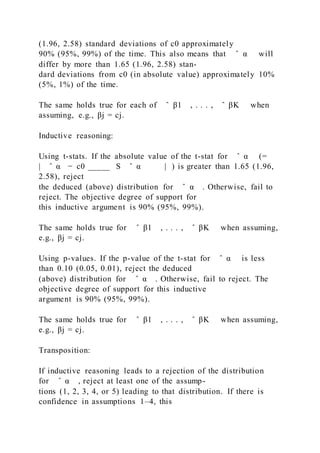 (1.96, 2.58) standard deviations of c0 approximately
90% (95%, 99%) of the time. This also means that ̂ α will
differ by more than 1.65 (1.96, 2.58) stan-
dard deviations from c0 (in absolute value) approximately 10%
(5%, 1%) of the time.
The same holds true for each of ̂ β1 , . . . , ̂ βK when
assuming, e.g., βj = cj.
Inductive reasoning:
Using t-stats. If the absolute value of the t-stat for ̂ α (=
| ̂ α − c0 _____ S ̂ α | ) is greater than 1.65 (1.96,
2.58), reject
the deduced (above) distribution for ̂ α . Otherwise, fail to
reject. The objective degree of support for
this inductive argument is 90% (95%, 99%).
The same holds true for ̂ β1 , . . . , ̂ βK when assuming,
e.g., βj = cj.
Using p-values. If the p-value of the t-stat for ̂ α is less
than 0.10 (0.05, 0.01), reject the deduced
(above) distribution for ̂ α . Otherwise, fail to reject. The
objective degree of support for this inductive
argument is 90% (95%, 99%).
The same holds true for ̂ β1 , . . . , ̂ βK when assuming,
e.g., βj = cj.
Transposition:
If inductive reasoning leads to a rejection of the distribution
for ̂ α , reject at least one of the assump-
tions (1, 2, 3, 4, or 5) leading to that distribution. If there is
confidence in assumptions 1–4, this
 