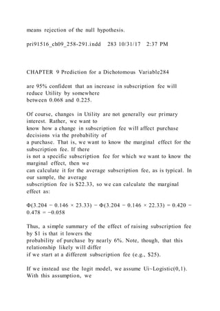 means rejection of the null hypothesis.
pri91516_ch09_258-291.indd 283 10/31/17 2:37 PM
CHAPTER 9 Prediction for a Dichotomous Variable284
are 95% confident that an increase in subscription fee will
reduce Utility by somewhere
between 0.068 and 0.225.
Of course, changes in Utility are not generally our primary
interest. Rather, we want to
know how a change in subscription fee will affect purchase
decisions via the probability of
a purchase. That is, we want to know the marginal effect for the
subscription fee. If there
is not a specific subscription fee for which we want to know the
marginal effect, then we
can calculate it for the average subscription fee, as is typical. In
our sample, the average
subscription fee is $22.33, so we can calculate the marginal
effect as:
Φ(3.204 − 0.146 × 23.33) − Φ(3.204 − 0.146 × 22.33) = 0.420 −
0.478 = −0.058
Thus, a simple summary of the effect of raising subscription fee
by $1 is that it lowers the
probability of purchase by nearly 6%. Note, though, that this
relationship likely will differ
if we start at a different subscription fee (e.g., $25).
If we instead use the logit model, we assume Ui~Logistic(0,1).
With this assumption, we
 