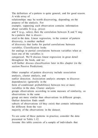 The definition of a pattern is quite general, and for good reason.
A wide array of
relationships may be worth discovering, depending on the
purpose of the analysis. For
example, supposing each observation contains information
about variable X (e.g., price)
and Y (e.g., sales), then the correlation between X and Y may
be a pattern that is discov-
ered in the data. Linear regression, in the context of pattern
discovery, is another method
of discovery that looks for partial correlations between
variables. Classification looks
for analogs to partial correlations between variables when at
least one of the variables is
categorical. We’ll discuss linear regression in great detail
throughout the book, and we
will further discuss classification later in this chapter (in the
section Passive Prediction).
Other examples of pattern discovery include association
analysis, cluster analysis, and
outlier detection. Association analysis attempts to discover
dependencies (generally in the
form of conditional probabilities) between two or more
variables in the data. Cluster analysis
groups observations according to some measure of similarity, so
observations in the same
group are more similar than observations in different groups.
Outlier detection finds small
subsets of observations (if they exist) that contain information
far different from the vast
majority of the observations in the dataset.
To see some of these patterns in practice, consider the data
presented in Table 1.12.
Assume this table consists of a sample of individuals that
 